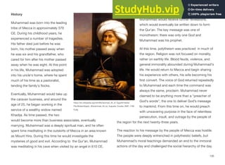 History
Muhammad was born into the leading
tribe of Mecca in approximately 570
CE. During his childhood years, he
experienced a number of tragedies.
His father died just before he was
born, his mother passed away when
he was six and his grandfather, who
cared for him after his mother passed
away when he was eight. At this point
in his life, Muhammad was adopted
into his uncle's home, where he spent
much of his time as a pastoralist,
tending the family's flocks.
Eventually, Muhammad would take up
the caravan business, and around the
age of 25, he began working in the
service of a wealthy widow named
Khadija. As time passed, the two
would become more than business associates, eventually
marrying. Muhammad was a deeply spiritual man, and he often
spent time meditating in the outskirts of Mecca in an area known
as Mount Hira. During this time he would investigate the
mysteries of good and evil. According to the Qur’an, Muhammad
was meditating in his cave when visited by an angel in 610 CE,
instructing him to recite, or proclaim. Over time,
Muhammad would receive further revelations,
which would eventually be written down to form
the Qur’an. The key message was one of
monotheism: there was only one God and
Muhammad was his prophet.
At this time, polytheism was practiced in much of
the region. Religion was not focused on morality,
rather on earthly life. Blood feuds, violence, and
general immorality abounded during Muhammad's
life. He would return to Mecca and begin sharing
his experience with others, his wife becoming his
first convert. The voice of God returned repeatedly
to Muhammad and each time the command was
always the same, proclaim. Muhammad never
claimed to be anything more than a “preacher of
God’s words”, the one to deliver God’s message
to mankind. From this time on, he would preach
with unwavering purpose in the face of relentless
persecution, insult, and outrage by the people of
the region for the next twenty-three years.
The reaction to his message by the people of Mecca was hostile.
The people were deeply entrenched in polytheistic beliefs, but
Muhammad’s moral teachings demanded an end to the immoral
actions of the day and challenged the social hierarchy of the day.
135
https://en.wikipedia.org/wiki/Muhammad_Ali_of_Egypt#/media/
File:ModernEgypt,_Muhammad_Ali_by_Auguste_Couder,_BAP_1799
6.jpg
 