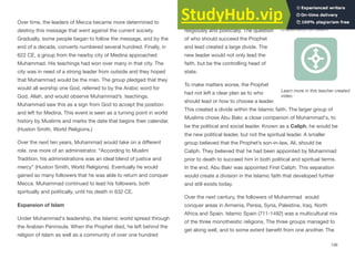Over time, the leaders of Mecca became more determined to
destroy this message that went against the current society.
Gradually, some people began to follow the message, and by the
end of a decade, converts numbered several hundred. Finally, in
622 CE, a group from the nearby city of Medina approached
Muhammad. His teachings had won over many in that city. The
city was in need of a strong leader from outside and they hoped
that Muhammad would be the man. The group pledged that they
would all worship one God, referred to by the Arabic word for
God, Allah, and would observe Muhammad’s teachings.
Muhammad saw this as a sign from God to accept the position
and left for Medina. This event is seen as a turning point in world
history by Muslims and marks the date that begins their calendar.
(Huston Smith, World Religions.)
Over the next ten years, Muhammad would take on a diﬀerent
role, one more of an administrator. “According to Muslim
Tradition, his administrations was an ideal blend of justice and
mercy” (Huston Smith, World Religions). Eventually he would
gained so many followers that he was able to return and conquer
Mecca. Muhammad continued to lead his followers, both
spiritually and politically, until his death in 632 CE.
Expansion of Islam
Under Muhammad's leadership, the Islamic world spread through
the Arabian Peninsula. When the Prophet died, he left behind the
religion of Islam as well as a community of over one hundred
thousand Muslims who were unified
religiously and politically. The question
of who should succeed the Prophet
and lead created a large divide. The
new leader would not only lead the
faith, but be the controlling head of
state.
To make matters worse, the Prophet
had not left a clear plan as to who
should lead or how to choose a leader.
This created a divide within the Islamic faith. The larger group of
Muslims chose Abu Bakr, a close companion of Muhammad's, to
be the political and social leader. Known as a Caliph, he would be
the new political leader, but not the spiritual leader. A smaller
group believed that the Prophet’s son-in-law, Ali, should be
Caliph. They believed that he had been appointed by Muhammad
prior to death to succeed him in both political and spiritual terms.
In the end, Abu Bakr was appointed First Caliph. This separation
would create a division in the Islamic faith that developed further
and still exists today.
Over the next century, the followers of Muhammad would
conquer areas in Armenia, Persia, Syria, Palestine, Iraq, North
Africa and Spain. Islamic Spain (711-1492) was a multicultural mix
of the three monotheistic religions. The three groups managed to
get along well, and to some extent benefit from one another. The
136
Interactive 5.5 The
Expansion of Islam
Learn more in this teacher created
video.
 