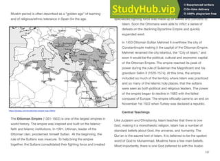 Muslim period is often described as a “golden age” of learning
and of religious/ethnic tolerance in Spain for the age.
The Ottoman Empire (1301-1922) is one of the largest empires in
world history. The empire was inspired and built on the Islamic
faith and Islamic institutions. In 1301, Uthman, leader of the
Ottoman clan, proclaimed himself Sultan. At the beginning, the
rule of the Sultans was insecure. To help bring the empire
together, the Sultans consolidated their fighting force and created
groups of fanatical fighters, known as the Janissaries. This
specialized fighting force was made up of slaves and converts to
Islam. Soon the Ottomans were able to inflict a series of
defeats on the declining Byzantine Empire and quickly
expanded west.
In 1453 Ottoman Sultan Mehmet II overthrew the city of
Constantinople making it the capital of the Ottoman Empire.
Mehmet renamed the city Istanbul, the “City of Islam,” and
soon it would be the political, cultural and economic capital
of the Ottoman Empire. The empire reached its peak of
power during the rule of Suleiman the Magnificent and his
grandson Selim II (1520-1574). At this time, the empire
included so much of the territory where Islam was practiced
and so many of the Islamic holy places, that the sultans
were seen as both political and religious leaders. The power
of the empire began to decline in 1683 with the failed
conquest of Europe. The empire oﬃcially came to an end on
November 1st 1922 when Turkey was declared a republic.
Central Teachings
Like Judaism and Christianity, Islam teaches that there is one
God, making it a monotheistic religion. Islam has a number of
standard beliefs about God, the universe, and humanity. The
Qur’an is the sacred text of Islam. It is believed to be the spoken
word of God to Muhammad. Muslims have a few main beliefs.
Most importantly, there is one God (referred to with the Arabic
137
https://pixabay.com/en/ottomam-empire-map-42644/
 