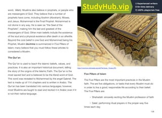 word, Allah). Muslims also believe in prophets, or people who
are messengers of God. They believe that a number of
prophets have come, including Ibrahim (Abraham), Moses,
and Jesus. Muhammad is the Final Prophet. Muhammad is
not divine in any way. He is seen as “the Seal of the
Prophets”, making him the last and greatest of the
messengers of God. Other main beliefs include the existence
of the soul and a physical existence after death in an afterlife.
Beyond the core belief in one God and Muhammad being his
Prophet, Muslim doctrine is summarized in Five Pillars of
Islam; many believe that you must follow these articles to
considered a Muslim.
The Qur’an
The Qur’an is used to teach the Islamic beliefs, values, and
practices. It is also an important historical document, telling
the story of the origins of the Islamic Faith. The Qur’an is the
most sacred text and is believed to be the literal word of God.
This word was revealed to Muhammad by the angel Gabriel. The
text is made up of 114 chapters and is written in Arabic. The
Qur’an has been translated into various languages; however,
most Muslims are taught to read and recited it in Arabic even if it
is not their native language.
Five Pillars of Islam
The Five Pillars are the most important practices in the Muslim
faith. The are five obligations, or tasks that every Muslim must do
in order to live a good, responsible life according to their belief.
The Five Pillars are:
• Shahadah: sincerely reciting the Muslim profession of faith
• Salat: performing ritual prayers in the proper way five
times each day
138
https://commons.wikimedia.org/wiki/File:Quran,_Tunisia.JPG
 