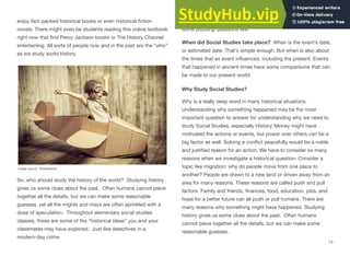 enjoy fact-packed historical books or even historical ﬁction
novels. There might even be students reading this online textbook
right now that ﬁnd Percy Jackson books or The History Channel
entertaining. All sorts of people now and in the past are the ”who”
as we study world history.
Image source: Shutterstock
So, who should study the history of the world? Studying history
gives us some clues about the past. Often humans cannot piece
together all the details, but we can make some reasonable
guesses, yet all the mights and mays are often sprinkled with a
dose of speculation. Throughout elementary social studies
classes, these are some of the “historical ideas” you and your
classmates may have explored. Just like detectives in a
modern-day crime
investigation, we can piece together evidence and try to answer
some puzzling questions like:
When did Social Studies take place? When is the event’s date,
or estimated date. That’s simple enough. But when is also about
the times that an event inﬂuenced, including the present. Events
that happened in ancient times have some comparisons that can
be made to our present world.
Why Study Social Studies?
Why is a really deep word in many historical situations.
Understanding why something happened may be the most
important question to answer for understanding why we need to
study Social Studies, especially History. Money might have
motivated the actions or events, but power over others can be a
big factor as well. Solving a conﬂict peacefully would be a noble
and justiﬁed reason for an action. We have to consider so many
reasons when we investigate a historical question. Consider a
topic like migration: why do people move from one place to
another? People are drawn to a new land or driven away from an
area for many reasons. These reasons are called push and pull
factors. Family and friends, ﬁnances, food, education, jobs, and
hope for a better future can all push or pull humans. There are
many reasons why something might have happened. Studying
history gives us some clues about the past. Often humans
cannot piece together all the details, but we can make some
reasonable guesses.
13
 