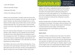 • Learn self-discipline
• Become spiritually stronger
• Appreciate God’s gifts
• Share in the suﬀerings of the poor
Muslims who are physically or mentally unwell may be excused,
as well as those who are pregnant, very old, and under the age of
twelve. Fasting is only done during the daylight hours, so many
Muslims will eat a large meal just before dawn and then will enjoy
evening meals after dark. The evening meal is a time for family
and the community to get together and celebrate throughout the
month.
Eld ul Fitr marks the close of Ramadan. It is one of the two major
festivals in Islam. Muslims not only celebrate the end of fasting,
but take this time to thank Allah (God) for the strength he gave
them throughout the month. The celebration is marked by special
services at mosques, a special meal eaten during daytime, and
various other forms of celebrations. This is also seen as a time for
forgiveness and making amends.
Eld ul Adha is also known as the Festival of the Sacrifice. This is
the second of the major festivals in the Islamic faith. This festival
takes place at the end of the Hajj. The Hajj is annual pilgrimage to
Mecca, as well as one of the five pillars of Islam. Once a year,
Muslims from every ethnic group, social status and culture gather
together in Mecca and stand before the Kaaba to praise God
together. Eld Ul Adha is celebrated during the final four days of
the Hajj, not only in Mecca but around the world. The festival
remembers the prophet Ibrahim‘s (Abraham) willingness to
sacrifice his son when God ordered him to. This obedience to the
will of God is celebrated by Muslims reminding themselves of
their own submission to God and their willingness to sacrifice
everything to God.
Another important date in the Muslim calendar is Milad un Nabi,
the Birthday of the Prophet. This holiday marks the birthday of the
Prophet Muhammad. On this day, Muslim parents will tell stories
of Muhammad’s life to their children. Not all Muslims
commemorate the birth of the Prophet, but those who do
celebrate joyfully.
Islamic Sects
The religion of Islam is divided into two main sects. This division
between the two groups, the Sunni and Shia, is deeply rooted in
Islamic history. The division revolves around a key historical figure
and important core beliefs which have a significant eﬀect on the
way Muslims live in the world today. As a Muslim, religion is a part
of every aspect of life, and understanding the diﬀerence between
Sunni and Shia helps to understand the modern Muslim world.
140
 