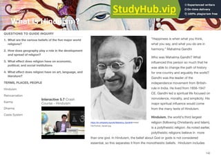 “Happiness is when what you think,
what you say, and what you do are in
harmony.” Mahatma Gandhi
Who was Mahatma Gandhi? What
influenced this person so much that he
was able to change the path of history
for one country and arguably the world?
Gandhi was the leader of the
independence movement from British-
rule in India. He lived from 1858-1947
CE. Gandhi led a spiritual life focused on
nonviolence, morality, and simplicity. His
major spiritual influence would come
from the many texts of Hinduism.
Hinduism, the world's third largest
religion (following Christianity and Islam),
is a polytheistic religion. As noted earlier,
polytheistic religions believe in more
than one god. In Hinduism, the belief about God or gods is not considered
essential, so this separates it from the monotheistic beliefs. Hinduism includes
Section 5
QUESTIONS TO GUIDE INQUIRY
1. What are the various beliefs of the five major world
religions?
2. How does geography play a role in the development
and spread of religion?
3. What eﬀect does religion have on economic,
political, and social institutions
4. What eﬀect does religion have on art, language, and
literature?
TERMS, PLACES, PEOPLE
Hinduism
Reincarnation
Karma
Dharma
Caste System
What is Hinduism?
142
Interactive 5.7 Crash
Course - Hinduism
https://en.wikipedia.org/wiki/Mahatma_Gandhi#/media/
File:Portrait_Gandhi.jpg
 