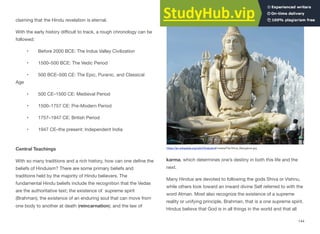 claiming that the Hindu revelation is eternal.
With the early history diﬃcult to track, a rough chronology can be
followed:
• Before 2000 BCE: The Indus Valley Civilization
• 1500–500 BCE: The Vedic Period
• 500 BCE–500 CE: The Epic, Puranic, and Classical
Age
• 500 CE–1500 CE: Medieval Period
• 1500–1757 CE: Pre-Modern Period
• 1757–1947 CE: British Period
• 1947 CE–the present: Independent India
Central Teachings
With so many traditions and a rich history, how can one define the
beliefs of Hinduism? There are some primary beliefs and
traditions held by the majority of Hindu believers. The
fundamental Hindu beliefs include the recognition that the Vedas
are the authoritative text; the existence of supreme spirit
(Brahman); the existence of an enduring soul that can move from
one body to another at death (reincarnation); and the law of
karma, which determines one’s destiny in both this life and the
next.
Many Hindus are devoted to following the gods Shiva or Vishnu,
while others look toward an inward divine Self referred to with the
word Atman. Most also recognize the existence of a supreme
reality or unifying principle, Brahman, that is a one supreme spirit.
Hindus believe that God is in all things in the world and that all
144
https://en.wikipedia.org/wiki/Hinduism#/media/File:Shiva_Bangalore.jpg
 
