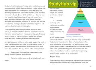 Hindus believe this process of reincarnation is called samsara, a
continuous cycle of birth, death, and rebirth. Hindus believe that
when one dies the soul is then reborn into a new body. The
ultimate goal (moksha) is to break free from this cycle. Moksha is
“oneness” with god. Once a Hindu is reborn as a Brahman and
they live a life of perfection, they will end their cycle of birth,
death and rebirth, becoming part of the spirit of Brahman.
Moksha is also sometimes referred to as, Nirvana. That term will
have a similar meaning in the other polytheistic religion we will
examine, Buddhism, later in this chapter.
A very important part of the Hindu belief, Dharma is “duty”,
“virtue”, or “morality” of a Hindu believer. Dharma is the power
that keeps society together; it makes us moral people. This idea
is not the same for everyone; diﬀerent people have diﬀerent
duties according to their age, gender, or social position.
An important aspect of Dharma is the caste system that exists in
India. The caste system is a model of social order in society. A
person's place in the caste system is dependant on the level
where they were born. The four classes in the caste system are:
• Brahmans or Brahmins - the intellectuals and the
priestly class who perform religious rituals
• Kshatriya (nobles or warriors) - who traditionally had
power
• Vaishyas
(commoners or
merchants) - ordinary
people who produce,
farm, trade, and earn a
living
• Shudras
(workers) - who
traditionally served the
higher classes,
including labourers,
artists, musicians, and
clerks
As you can see, castes
are normally linked to a certain job. Another group has existed at
the bottom of the system, the Dalits or “untouchables”. This
group is looked at as being so low they are outside the caste
system. Hindus believe if their karma was good they will move up
in the caste system when they were reincarnated. They also
believe that bad karma would be punished by people being
reborn in lower castes or as an untouchable.
Religion Today
Today the Hindu religion has become well established throughout
the world socially, economically, and academically. Even with
146
https://commons.wikimedia.org/wiki/
File:Pyramid_of_Caste_system_in_India.png
 