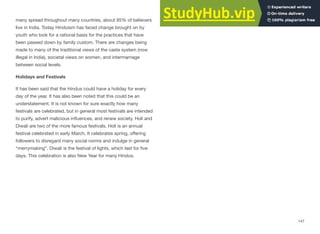 many spread throughout many countries, about 95% of believers
live in India. Today Hinduism has faced change brought on by
youth who look for a rational basis for the practices that have
been passed down by family custom. There are changes being
made to many of the traditional views of the caste system (now
illegal in India), societal views on women, and intermarriage
between social levels.
Holidays and Festivals
It has been said that the Hindus could have a holiday for every
day of the year. It has also been noted that this could be an
understatement. It is not known for sure exactly how many
festivals are celebrated, but in general most festivals are intended
to purify, advert malicious influences, and renew society. Holi and
Diwali are two of the more famous festivals. Holi is an annual
festival celebrated in early March. It celebrates spring, oﬀering
followers to disregard many social norms and indulge in general
“merrymaking”. Diwali is the festival of lights, which last for five
days. This celebration is also New Year for many Hindus.
147
 