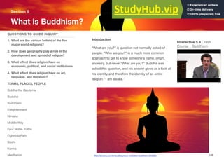 Introduction
“What are you?” A question not normally asked of
people. “Who are you?” is a much more common
approach to get to know someone's name, origin,
ancestry, but never “What are you?” Buddha was
asked this question, and his answer gives us a look at
his identity and therefore the identity of an entire
religion: “I am awake.”
Section 6
QUESTIONS TO GUIDE INQUIRY
1. What are the various beliefs of the five
major world religions?
2. How does geography play a role in the
development and spread of religion?
3. What eﬀect does religion have on
economic, political, and social institutions
4. What eﬀect does religion have on art,
language, and literature?
TERMS, PLACES, PEOPLE
Siddhartha Gautama
Buddha
Buddhism
Enlightenment
Nirvana
Middle Way
Four Noble Truths
Eightfold Path
Bodhi
Karma
Meditation
What is Buddhism?
148
Interactive 5.9 Crash
Course - Buddhism
https://pixabay.com/en/buddha-peace-meditation-buddhism-1015552/
 
