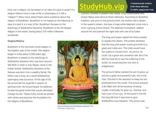 How can a religion not be based on an idea of a god or gods? If a
religion follows more a way of life or philosophy is it still a
“religion”? Many have asked these same questions about the
religion of Buddhism. Buddhism is not based on the following or
idea of a god-it is a way of life. Buddhism focuses on the
teachings of Siddhartha Gautama. Buddhism is the 4th largest
religion in the world, having about 376 million followers
worldwide.
Origins/History
Buddhism is the dominant world religion in
the Eastern part of the world. The religion
began in India about 2,500 years ago.
Buddhism is based on the teachings of
Siddhartha Gautama who was born around
563 BCE in what is now Nepal, close to the
Indian border. Siddhartha Gautama of the
Sakyas was born into a wealthy family. His
father was a king; as a result Siddharthas
upbringing was luxurious. At the age of 29,
the prince left his royal life in search of
spiritual truth. As he journeyed, he believed
he learned great truths that would ultimately
change his life. These truths would be shared
with others and become the foundation for
the religion of Buddhism.
Prince Siddhartha was born about 566 BCE in the village of
Lumbini, located in present-day Nepal. King Suddhodana and
Queen Maya were devout Hindu followers. According to Buddhist
tradition, just prior to the prince’s birth, his mother had a dream.
In the queen’s dream, she saw a huge white elephant come into a
room carrying a lotus flower. The elephant trumpeted, walked
around her and pierced her right side with one of its tusks.
The king and queen asked the Hindu priests
to explain the dream. The priests declared
that the king and queen would give birth to a
great and noble son. The child would have
two paths to choose from. As prince, he
could be a good and powerful ruler. But if he
left the royal life to see the suﬀering of the
world, he would become one who is
enlightened.
The prince’s father wanted his son to grow up
and be a great and powerful ruler, not a holy
man. This led to the decision to keep his son
protected from the world. The prince enjoyed
a life filled with all the lavishes of being
royalty. Eventually he grew up, married, and
had a son of his own. At this point in his life,
the king felt that it was time to give
Siddhartha more freedom. The prince was
149
https://an.wikipedia.org/wiki/Siddhartha_Gautama#/media/
File:Buddha_meditating.jpg
 