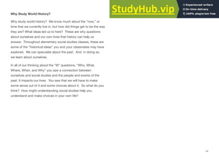 Why Study World History?
Why study world history? We know much about the “now,” or
time that we currently live in, but how did things get to be the way
they are? What ideas led us to here? These are why questions
about ourselves and our own lives that history can help us
answer. Throughout elementary social studies classes, these are
some of the “historical ideas” you and your classmates may have
explored. We can speculate about the past. And in doing so,
we learn about ourselves.
In all of our thinking about the “W” questions, “Who, What,
Where, When, and Why” you saw a connection between
ourselves and social studies and the people and events of the
past. It impacts our lives. You saw that we will have to make
some sense out of it and some choices about it. So what do you
think? How might understanding social studies help you
understand and make choices in your own life?
14
 