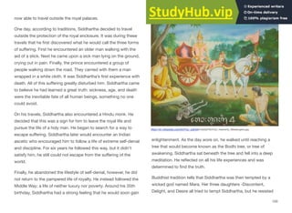 now able to travel outside the royal palaces.
One day, according to traditions, Siddhartha decided to travel
outside the protection of the royal enclosure. It was during these
travels that he first discovered what he would call the three forms
of suﬀering. First he encountered an older man walking with the
aid of a stick. Next he came upon a sick man lying on the ground,
crying out in pain. Finally, the prince encountered a group of
people walking down the road. They carried with them a man
wrapped in a white cloth. It was Siddhartha’s first experience with
death. All of this suﬀering greatly disturbed him. Siddhartha came
to believe he had learned a great truth: sickness, age, and death
were the inevitable fate of all human beings, something no one
could avoid.
On his travels, Siddhartha also encountered a Hindu monk. He
decided that this was a sign for him to leave the royal life and
pursue the life of a holy man. He began to search for a way to
escape suﬀering. Siddhartha later would encounter an Indian
ascetic who encouraged him to follow a life of extreme self-denial
and discipline. For six years he followed this way, but it didn't
satisfy him, he still could not escape from the suﬀering of the
world.
Finally, he abandoned the lifestyle of self-denial, however, he did
not return to the pampered life of royalty. He instead followed the
Middle Way; a life of neither luxury nor poverty. Around his 35th
birthday, Siddhartha had a strong feeling that he would soon gain
enlightenment. As the day wore on, he walked until reaching a
tree that would become known as the Bodhi tree, or tree of
awakening. Siddhartha sat beneath the tree and fell into a deep
meditation. He reflected on all his life experiences and was
determined to find the truth.
Buddhist tradition tells that Siddhartha was then tempted by a
wicked god named Mara. Her three daughters -Discontent,
Delight, and Desire all tried to tempt Siddhartha, but he resisted
150
https://en.wikipedia.org/wiki/Four_sights#/media/File:Four_Heavenly_Messengers.jpg
 