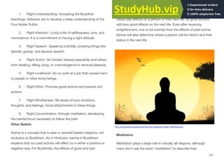 1. Right Understanding- Accepting the Buddhist
teachings, followers are to develop a deep understanding of the
Four Noble Truths.
2. Right Intention- Living a life of selflessness, love, and
nonviolence. It is a commitment to having a right attitude.
3. Right Speech- Speaking truthfully, avoiding things like
slander, gossip, and abusive speech.
4. Right Action- Be honest, behave peacefully and refrain
from stealing, killing, lying, or overindulgence in sensual pleasure.
5. Right Livelihood- Do no work at a job that causes harm
to people or other living beings.
6. Right Eﬀort- Promote good actions and prevent evil
actions
7. Right Mindfulness- Be aware of your emotions,
thoughts, and feelings. Avoid attachments to these things.
8. Right Concentration- through meditation, developing
the mental focus necessary to follow the path.
Other Beliefs
Karma is a concept that is seen in several Eastern religions, not
exclusive to Buddhism. As in Hinduism, karma in Buddhism
explains that our past actions will aﬀect us in either a positive or
negative way. For Buddhists, the eﬀects of good and bad
decisions can have implications beyond this life. Bad actions will
cause bad eﬀects on a person in their next life, as good actions
will have good eﬀects on the next life. Even after receiving
enlightenment, one is not exempt from the eﬀects of past karma.
Karma will also determine where a person will be reborn and their
status in the next life.
Meditation
Meditation plays a large role in virtually all religions, although
many don't use the word “meditation” to describe their
152
http://www.publicdomainpictures.net/view-image.php?image=78367&picture=
 