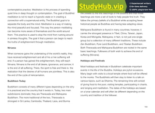 contemplative practice. Meditation is the process of spending
quiet time in deep thought or contemplation. The goal of Buddhist
meditation is not to reach a hypnotic state or in creating a
connection with a supernatural entity. The Buddhist goal is to
separate the body and the mind. Meditation is a way of making
the mind peaceful and focused. This way the person meditating
can become more aware of themselves and the world around
them. This practice is used to stop the mind from rushing around
in aimless thoughts. The goal it that a person can begin to reach
the truths of enlightenment through meditation.
Nirvana
When someone gains the undertaking of the world’s reality, they
have received enlightenment and all of his or her suﬀering will
end. If a person has gained this enlightenment, they will reach
Nirvana. Nirvana is the end of all desire, ignorance, and sorrow; it
is the end of all suﬀering. There, the spirit is free and there is the
realization that the desires of all humans are pointless. This is also
the end of the cycle of reincarnation.
Buddhism Today
Buddhism consists of many diﬀerent types depending on the why
it is practiced and the country that it exists in. Today, two main
subdivisions dominate; they are Theravada and Mahayana
Buddhism. The more traditional of the two, Theravada is
strongest in Sri Lanka, Cambodia, Thailand, Laos, and Burma
(Myanmar). This school of thought believes that it has remained
the closest to the first teachings of the Buddha and that those
teachings are more a set of tools to help people find truth. They
follow the primary beliefs of a Buddhist while accepting fewer
historical people as Buddhas and having less adapting views.
Mahayana Buddhism is found in many countries; however, it
carries the strongest presence in Tibet, China, Taiwan, Japan,
Korea and Mongolia. Mahayana, in fact, is not just one single
group but a collection of many diﬀerent traditions. These include
Zen Buddhism, Pure Land Buddhism, and Tibetan Buddhism .
Both Theravada and Mahayana Buddhism are rooted in the same
basic teachings. Followers of both wish to achieve the end of
suﬀering (Nirvana).
Holidays and Festivals
Most holidays and festivals in Buddhism celebrate important
events in the life of the Buddha. Holidays are joyful occasions.
Many begin with visits to a local temple where food will be oﬀered
to the monks. The Buddhists will then stay to listen to a talk on
various topics, such as Dharma. The remaining time will consist
of giving food to the poor, visiting temples, participating in chants,
and singing and meditation. The dates of the holidays are based
on a lunar calendar and will often be diﬀerent depending on the
country and tradition of the follower.
153
 
