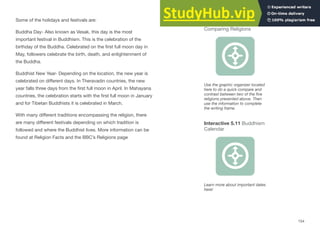 Some of the holidays and festivals are:
Buddha Day- Also known as Vesak, this day is the most
important festival in Buddhism. This is the celebration of the
birthday of the Buddha. Celebrated on the first full moon day in
May, followers celebrate the birth, death, and enlightenment of
the Buddha.
Buddhist New Year- Depending on the location, the new year is
celebrated on diﬀerent days. In Theravadin countries, the new
year falls three days from the first full moon in April. In Mahayana
countries, the celebration starts with the first full moon in January
and for Tibetan Buddhists it is celebrated in March.
With many diﬀerent traditions encompassing the religion, there
are many diﬀerent festivals depending on which tradition is
followed and where the Buddhist lives. More information can be
found at Religion Facts and the BBC’s Religions page
154
Interactive 5.11 Buddhism
Calendar
Learn more about important dates
here!
Interactive 5.10
Comparing Religions
Use the graphic organizer located
here to do a quick compare and
contrast between two of the five
religions presented above. Then
use the information to complete
the writing frame.
 
