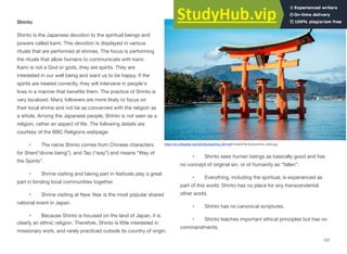 Shinto
Shinto is the Japanese devotion to the spiritual beings and
powers called kami. This devotion is displayed in various
rituals that are performed at shrines. The focus is performing
the rituals that allow humans to communicate with kami.
Kami is not a God or gods, they are spirits. They are
interested in our well being and want us to be happy. If the
spirits are treated correctly, they will intervene in people's
lives in a manner that benefits them. The practice of Shinto is
very localized. Many followers are more likely to focus on
their local shrine and not be as concerned with the religion as
a whole. Among the Japanese people, Shinto is not seen as a
religion, rather an aspect of life. The following details are
courtesy of the BBC Religions webpage:
• The name Shinto comes from Chinese characters
for Shen(“divine being”), and Tao (“way”) and means “Way of
the Spirits”.
• Shrine visiting and taking part in festivals play a great
part in binding local communities together.
• Shrine visiting at New Year is the most popular shared
national event in Japan.
• Because Shinto is focused on the land of Japan, it is
clearly an ethnic religion. Therefore, Shinto is little interested in
missionary work, and rarely practiced outside its country of origin.
• Shinto sees human beings as basically good and has
no concept of original sin, or of humanity as “fallen”.
• Everything, including the spiritual, is experienced as
part of this world. Shinto has no place for any transcendental
other world.
• Shinto has no canonical scriptures.
• Shinto teaches important ethical principles but has no
commandments.
157
https://en.wikipedia.org/wiki/Itsukushima_Shrine#/media/File:Itsukushima_Gate.jpg
 