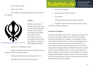 • Shinto has no founder.
• Shinto has no God.
• Shinto does not require adherents to follow it as their
only religion.
Sikhism
Sikhism was founded in
Punjab, an area that is now
parts of India and Pakistan.
The faith was founded in
the 1400s by Guru Nanak
and is based on his
teachings as well as the
teachings of the nine gurus
who followed. According to
BBC Religions webpage:
• Sikhism is a monotheistic religion
• Sikhism stresses the importance of doing good actions
rather than merely carrying out rituals
• Sikhs believe that the way to lead a good life is to:
◦ keep God in their heart and mind at all times
◦ live honestly and work hard
◦ treat everyone equally
◦ be generous to the less fortunate
◦ serve others
• The Sikh place of worship is called a Gurdwara
• The Sikh scripture is the Guru Granth Sahib, a book
that Sikhs consider a living Guru
The Spread of Religion
All major world religions rely on their “message” to be spread. For
centuries, missionaries, pilgrims, and converts of all religions
have served as carriers of a message. That message has been
transmitted across the world many times over. Regardless of the
faith, people of all types have spread their faith to others. As
those religions moved they also changed. Some of this change
happened when religious leaders interpreted the doctrine, a belief
or set of beliefs, diﬀerently due to the new context. Change has
also occurred due to the influence of other religions For example,
Buddhist beliefs began to spread into China. There they combine
with the cultural aspects of China and were changed slightly after
being shaped by local Taoist beliefs.
158
https://simple.wikipedia.org/wiki/Sikhism#/media/File:Khanda.svg
 