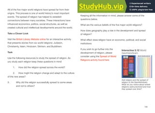 All of the five major world religions have spread far from their
origins. This process is one of world history’s most important
events. The spread of religion has helped to establish
connections between many societies. These interactions have
influenced economics, politics, social structures, as well as
created cultural and intellectual developments around the world.
Take a Closer Look
Visit the British Library Website online for an interactive activity
that presents stories from six world religions: Judaism,
Christianity, Islam, Hinduism, Sikhism, and Buddhism.
Task
Use the following resources to study the spread of religion. As
you study each religion keep these questions in mind:
1. How did the religion spread across the world?
2. How might the religion change and adapt to the culture
of the new areas?
3. Why did the religion successfully spread to some areas
and not to others?
Impact of Geography and development of religion
Keeping all the information in mind, please answer some of the
questions below.
What are the various beliefs of the five major world religions?
How does geography play a role in the development and spread
of religion?
What eﬀect does religion have on economic, political, and social
institutions
If you wish to go further into the
development of religion, please
consider using the Spread of World
Religions activity found here
159
Interactive 5.12 World
GeoHistoGram
Add religion and the spread of
religion to the GeoHistoGram.
What do you notice about where
religions were practiced and how
they spread over time?
 