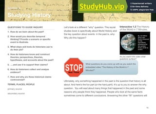 Section 3
Studying History
QUESTIONS TO GUIDE INQUIRY
1. How do we learn about the past?
2. How would you describe temporal
thinking? Provide a scenario or speciﬁc
event to illustrate.
3. What steps and tools do historians use to
do their job?
4. How do historians know and construct
theories, perspectives, theories,
hypotheses, and accounts about the past?
5. ….and use it to support their claims?
6. How do historians collect and analyze
evidence?
7. How and why are these historical claims
controversial?
TERMS, PLACES, PEOPLE
primary source
secondary source
Let’s look at a diﬀerent “why” question. This social Interactive 1.3 The History
of the World in 7 Minutes.
studies book is speciﬁcally about World History and
the key question about events in the past is, why:
Why did this happen?
As you watch this video what
questions surface?
What questions do you come up with as you watch the
embedded video “The History of the World in 7
Minutes?”
Ultimately, why something happened in the past is the question that history is all
about. And here’s the fun part (or the hard part!). It’s up to you to answer the why
question. You will read about many things that happened in the past and some
reasons why people think they happened. People who look at the same facts
sometimes come to diﬀerent conclusions. Answering the other “W” questions will
15
 