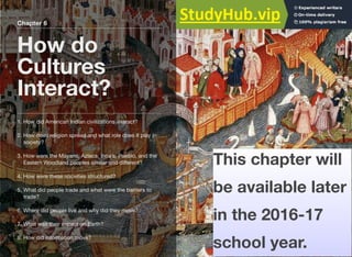 Chapter 6
How do
Cultures
Interact?
Type to enter text
1. How did American Indian civilizations interact?
2. How does religion spread and what role does it play in
society?
3. How were the Mayans, Aztecs, Inca’s, Pueblo, and the
Eastern Woodland peoples similar and diﬀerent?
4. How were these societies structured?
5. What did people trade and what were the barriers to
trade?
6. Where did people live and why did they move?
7. What was their impact on Earth?
8. How did information move?
This chapter will
be available later
in the 2016-17
school year.
 