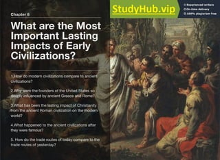 Chapter 6
What are the Most
Important Lasting
Impacts of Early
Civilizations?
1.How do modern civilizations compare to ancient
civilizations?
2.Why were the founders of the United States so
deeply inﬂuenced by ancient Greece and Rome?
3.What has been the lasting impact of Christianity
from the ancient Roman civilization on the modern
world?
4.What happened to the ancient civilizations after
they were famous?
5. How do the trade routes of today compare to the
trade routes of yesterday?
 