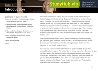 Section 1
Introduction
QUESTIONS TO GUIDE INQUIRY
1. How do inventions from all over the ancient
world still make our lives better?
2. What principles from Greece and Rome
played a part in the founding of the United
States?
3. Why are the teachings of Confucius are so
important to the people of East Asia?
4. How have ideas changed and moved
around the world?
Places, Terms, People
legacy
Think back to elementary school. You can probably identify a time when your
teacher had you vote for something. Maybe your favorite food or what movie to
watch. The thing that got the most votes won. Those who voted for whatever
came in second had to go along with the rest of the class. In a way, they lost.
When everybody gets to vote on something it’s a lot like the direct democracy type
of government which was born in Greece many, many years ago. There are some
great things about a direct democracy - all citizens get the vote. There are,
however, some negatives too - what do we do about the rights of the people who
lose the vote?
Now think about your student council at your middle school. Students probably
got signatures, gave speeches, and ran for oﬃce. Y
ou elected a president, a vice
president, and representatives. This idea, where people are elected to make
decisions on your behalf, began in Rome.
Have you ever passed a note to a friend (and not gotten caught?) Y
ou can thank
ancient China for the paper. The whole idea of writing came from Sumeria. So you
can thank ancient Sumerians for creating the ideas that allowed you to write a
note to pass. It sure doesn’t look like our writing, but that is where it all started. Do
you love ﬁreworks? That’s from China. Have you had surgery before? The ﬁrst
surgical tools came from Egypt. Finally, are you a chocolate fan? That was ﬁrst
invented by the Aztecs nearly 3,000 years ago.
161
 