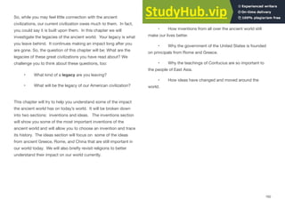 So, while you may feel little connection with the ancient
civilizations, our current civilization owes much to them. In fact,
you could say it is built upon them. In this chapter we will
investigate the legacies of the ancient world. Your legacy is what
you leave behind. It continues making an impact long after you
are gone. So, the question of this chapter will be: What are the
legacies of these great civilizations you have read about? We
challenge you to think about these questions, too:
• What kind of a legacy are you leaving?
• What will be the legacy of our American civilization?
This chapter will try to help you understand some of the impact
the ancient world has on today’s world. It will be broken down
into two sections: inventions and ideas. The inventions section
will show you some of the most important inventions of the
ancient world and will allow you to choose an invention and trace
its history. The ideas section will focus on some of the ideas
from ancient Greece, Rome, and China that are still important in
our world today. We will also brieﬂy revisit religions to better
understand their impact on our world currently.
What you will learn
• How inventions from all over the ancient world still
make our lives better.
• Why the government of the United States is founded
on principals from Rome and Greece.
• Why the teachings of Confucius are so important to
the people of East Asia.
• How ideas have changed and moved around the
world.
162
 