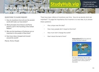 Section 2
How do we Measure Which Inventions Make the
Biggest Diﬀerence?
QUESTIONS TO GUIDE INQUIRY
1. How do inventions from all over the ancient
world still make our lives better?
2. What principles from Greece and Rome
played a part in the founding of the United
States?
3. Why are the teachings of Confucius are so
important to the people of East Asia?
4. How have ideas changed and moved
around the world?
Places, Terms, People
There have been millions of inventions over time. How do we decide which are
important? To judge the importance of an invention or a new idea, try to answer
these questions:
• How unique was the idea?
• How many people did it impact at the time?
• How much did it change the world?
• Has it stood the test of time?
Interactive 6.1 Innovations
of the Ancient World
Use this interactive map to click
on hotspots and learn more about
inventions from various parts of
the world.
163
 