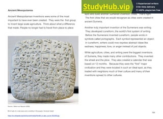 Ancient Mesopotamia
Ancient Mesopotamian inventions were some of the most
important to have ever been created. They were the ﬁrst group
to invent large scale agriculture. Think about what a diﬀerence
that made. People no longer had to travel from place to place
Source: Marie-Lan Nguyen (2009)
Bill of sale of a male slave and a building in Shuruppak. Sumerian tablet.
https://en.wikipedia.org/wiki/Sumer#/media/File:Bill_of_sale_Louvre_AO3765.jpg
hunting for and gathering food. They could now settle in one
spot and build another Sumerian invention: cities. That’s right.
The ﬁrst cities that we would recognize as cities were created in
ancient Sumeria.
Another truly important invention of the Sumerians was writing.
They developed cuneiform, the world’s ﬁrst system of writing.
Before the Sumerians invented cuneiform, people wrote in
symbols called pictographs. Each symbol represented an object.
In cuneiform, writers could now express abstract ideas like
sadness, happiness, love, or anger instead of just objects.
While agriculture, cities, and writing were the biggest inventions
of Sumeria, they made many other contributions. They invented
the wheel and the plow. They also created a calendar that was
based on 12 months. Because they were the “ﬁrst” major
civilization and they were located in such an ideal spot, as they
traded with neighbors much of their culture and many of their
inventions spread to other cultures.
164
 
