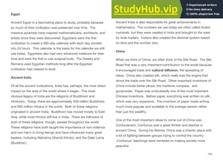 Egypt
Ancient Egypt is a fascinating place to study, probably because
so much of their civilization was preserved over time. The
massive pyramids have inspired mathematicians, architects, and
artists since they were discovered. Egyptians were the ﬁrst
civilization to create a 365-day calendar with each day divided
into 24 hours. This calendar is the basis for the calendar we still
use today. Egyptians also had very advanced medicine for their
time and were the ﬁrst to use surgical tools. The Greeks and
Romans used Egyptian methods long after the Egyptian
civilization had ceased to exist.
Ancient India
Of all the ancient civilizations, India has, perhaps, the most direct
impact on the area of the world where it began. The most
obvious legacy of India are the religions of Buddhism and
Hinduism. Today, there are approximately 350 million Buddhists
and 950 million Hindus in the world. Both of these religions
originated in ancient India. Buddhism has moved mostly to East
Asia, while most Hindus still live in India. There are followers of
both of these religions, though, spread throughout the world.
These religions have both taught the importance of non-violence
and non-harm to living beings and have inﬂuenced many great
leaders, including Mahatma Ghandi (Hindu), and the Dalai Lama
(Buddhist.)
Ancient India is also responsible for great achievements in
mathematics. The numbers we use today are often called Arabic
numerals, but they were created in India and brought to the west
by Arab traders. Indians also created the decimal system based
on tens and the number zero.
China
When we think of China, we often think of the Silk Road. The Silk
Road that was a very important contribution to the world because
it encouraged trade and cultural diﬀusion, the spreading of
ideas. China also created silk, which really was the engine that
drove the trade over the Silk Road. Other important inventions of
China include better plows, the maritime compass, and
gunpowder. Paper was undoubtedly one of the most important
Chinese inventions. Before paper, everything was written on silk,
which was very expensive. The invention of paper made writing
much more popular and available to the average person rather
than just the wealthy.
One of the most important ideas to come out of China was
Confucianism. Confucius was a great thinker and teacher in
ancient China. During his lifetime, China was a chaotic place with
a lot of ﬁghting between groups trying to control the country.
Confucius’ teachings were centered on making society more
peaceful.
165
 