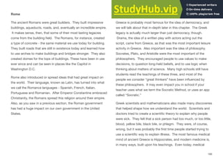 Rome
The ancient Romans were great builders. They built impressive
buildings, aqueducts, roads, and, eventually an incredible empire.
It makes sense, then, that some of their most lasting legacies
come from the building ﬁeld. The Romans, for instance, created
a type of concrete - the same material we use today for building.
They built roads that are still in existence today and learned how
to use arches to make buildings and bridges stronger. They also
created domes for the tops of buildings. These have been in use
ever since and can be seen in places like the Capitol in
Washington D.C.
Rome also introduced or spread ideas that had great impact on
the world. Their language, known as Latin, has turned into what
we call the Romance languages - Spanish, French, Italian,
Portuguese and Romanian. After Emperor Constantine embraced
Christianity, the Romans spread this religion around their empire.
Also, as you saw in a previous section, the Roman government
has had a huge impact on our own government in the United
States.
Greece
Greece is probably most famous for the idea of democracy, and
we will talk about that in-depth later in this chapter. The Greek
legacy is actually much larger than just democracy, though.
Drama, the idea of a written play with actors acting out the
script, came from Greece, as that was the most important leisure
activity in Greece. Also important was the idea of philosophy.
Socrates, Plato, and Aristotle were the most important of the
philosophers. They encouraged people to use values to make
decisions, to question long-held beliefs, and to use logic when
thinking about matters of science. Many high schools still have
students read the teachings of these three, and most of the
people we consider “great thinkers” have been inﬂuenced by
these philosophers. It may even impact you in school if your
teacher uses what we term the Socratic Method, or uses an app
called “Socratic.”
Greek scientists and mathematicians also made many discoveries
that helped shape how we understand the world. Scientists and
doctors tried to create a scientiﬁc theory to explain why people
were sick. They felt that a sick person had too much, or too little,
blood, yellow bile, black bile, or phlegm. They were, of course,
wrong, but it was probably the ﬁrst time people started trying to
use a scientiﬁc way to explain illness. The most famous medical
mind of ancient Greece is Hippocrates, and modern medicine is,
in many ways, built upon his teachings. Even today, medical
166
 