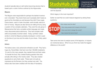 students typically take an oath before becoming doctors that is
based upon a code of ethics outlined by the Hippocrates.
Mayans
The Mayans were responsible for perhaps the tastiest invention
ever: chocolate! They drank theirs and it probably didn’t taste as
good as the chocolate you eat because they didn’t have sugar.
Cacao beans, used to make chocolate, were actually used as a
form of money. Mayans are also famous for telling time by using
a system of two complex calendars. They were the only group in
Mesoamerica that had a complete written language and made
many discoveries about astronomy. They had complex math
skills and probably invented rubber. Today, synthetic rubber
similar to what the Mayans probably developed is what is used
on the tires of your bus and the soles of your shoes. Pretty useful
stuﬀ.
Aztecs
The Aztecs were a very advanced civilization as well. They had a
huge city, Tenochtitlan, that had more than 100,000 inhabitants.
To care for this many people, they needed food and fresh water.
To handle the food, they created ﬂoating gardens that were
actually rafts sitting in the marshy water. They also created
aqueducts to carry fresh water. These were not quite as
impressive as the Romans, but they worked very well. The
Aztecs also have been credited with the idea of mandatory
education for everyone. Finally, the Aztecs didn’t invent
chocolate or popcorn, but they were the group that shared those
with the Spanish.
Which legacy is the most important?
Earlier we said that we could measure legacies by asking these
questions:
How unique was the idea?
How many people did it impact at the time?
How much did it change the world?
Has it stood the test of time?
Take some time here to analyze some of the legacies, or impacts,
we mentioned above. Which do you think has made the biggest
diﬀerence in the world?
167
 