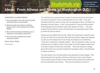 Section 3
Ideas: From Athens and Rome to Washington D.C.
QUESTIONS TO GUIDE INQUIRY
1. How do inventions from all over the ancient
world still make our lives better?
2. What principles from Greece and Rome
played a part in the founding of the United
States?
3. Why are the teachings of Confucius are so
important to the people of East Asia?
4. How have ideas changed and moved
around the world?
Places, Terms, People
Confucianism
To understand why our government is based on lessons from Rome and Greece
we need to travel back in time to Colonial America of the 1700s. To be well
educated at that time meant to study Latin, the language of Rome, and Greek, the
language of ancient Greece. In fact, young students in colonial schools studied
those languages just like students today study Spanish or French. They also
studied Greek and Roman history and philosophy, and read great stories written
by Greek and Roman authors.
College was very diﬀerent then as well. Rather than studying for a speciﬁc career
the way we often think of education after high school today, college was designed
to make you think deeply about many things and prepare you for leadership.
There were no electives or specialty classes. Also, as opposed to today, very few
students went to college. In order to even apply to the best colleges students had
to be able to speak and read Latin and Greek. Once they did get into college,
about half of their time was spent studying the languages, history, and philosophy
of Greece and Rome.
The vast majority of our founding fathers were graduates of these colleges. They
had learned about the republic of Rome and democracy from ancient Greece.
They wanted to keep the best of these systems while avoiding the mistakes that
led to the downfall of each empire. They used the experience of Rome in
168
 