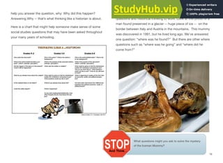 help you answer the question, why: Why did this happen?
Answering Why -- that’s what thinking like a historian is about.
Here is a chart that might help someone make sense of some
social studies questions that may have been asked throughout
your many years of schooling.
What questions might you ask to solve the mystery
of the Iceman Mummy?
Let’s put some of what we’ve learned about asking good
questions and historical thinking to work. Look at this photo of a
man found preserved in a glacier -- huge piece of ice -- on the
border between Italy and Austria in the mountains. This mummy
was discovered in 1991, but he lived long ago. We’ve answered
one question: “where was he found?” But there are other where
questions such as “where was he going” and “where did he
come from?”
16
 