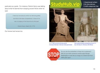 Our heroes had heroes too.
particular as a guide. For instance, Patrick Henry was talking
about what he learned from studying ancient Rome when he
said:
I have but one lamp by which my feet are guided,
and that is the lamp of experience. I know of no
way of judging of the future but by the past.
Patrick Henry. March 23, 1775.
source: https://commons.wikimedia.org/wiki/ https://upload.wikimedia.org/wikipedia/commons/1/17/
File:George_Washington_Greenough_statue.jpg#metadata Zeus_Hermitage_St._Petersburg_20021009.jpg
Do you see the similarities in these two sculptures?
Why do you think someone would sculpt George
Washington to look like an image of a Greek God from
2000 years ago?
169
 