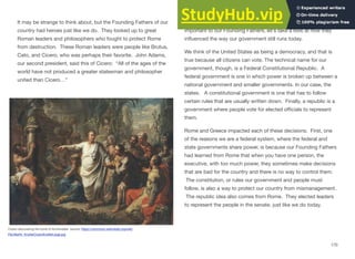 It may be strange to think about, but the Founding Fathers of our
country had heroes just like we do. They looked up to great
Roman leaders and philosophers who fought to protect Rome
from destruction. These Roman leaders were people like Brutus,
Cato, and Cicero, who was perhaps their favorite. John Adams,
our second president, said this of Cicero: “All of the ages of the
world have not produced a greater statesman and philosopher
united than Cicero…”
Cicero discovering the tomb of Archimedes source: https://commons.wikimedia.org/wiki/
File:Martin_KnollerCiceroKnollerLarge.jpg
So, now that we understand why Rome and Greece were so
important to our Founding Fathers, let’s take a look at how they
inﬂuenced the way our government still runs today.
We think of the United States as being a democracy, and that is
true because all citizens can vote. The technical name for our
government, though, is a Federal Constitutional Republic. A
federal government is one in which power is broken up between a
national government and smaller governments. In our case, the
states. A constitutional government is one that has to follow
certain rules that are usually written down. Finally, a republic is a
government where people vote for elected oﬃcials to represent
them.
Rome and Greece impacted each of these decisions. First, one
of the reasons we are a federal system, where the federal and
state governments share power, is because our Founding Fathers
had learned from Rome that when you have one person, the
executive, with too much power, they sometimes make decisions
that are bad for the country and there is no way to control them.
The constitution, or rules our government and people must
follow, is also a way to protect our country from mismanagement.
The republic idea also comes from Rome. They elected leaders
to represent the people in the senate, just like we do today.
170
 