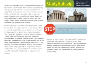 The ﬁnal idea behind the way our government works actually was
inﬂuenced by ancient Greece. Ancient Greece was a democracy.
Though citizenship at that time was much more limited than
today, all citizens were able to vote on issues that were important
to them. America is also a democracy in that we believe the
power of the government comes from the citizens. Early in our
history, we followed the Greek tradition of allowing only male
property owners to vote. But as our country has grown we have
changed so now any adult citizen can vote.
Our democracy looks very diﬀerent than that created in ancient
Greece. Then, each citizen could vote on each decision. Today,
we vote for leaders who then vote on decisions for us. This is
the Republic part of our government we talked about earlier.
Why the change? Mostly it is a matter of size and complexity.
The city states of ancient Greece were much smaller than
countries today. For instance, in ancient Athens, the birthplace of
democracy, there were only 30,000 citizens eligible to vote. In the
United States there were 235 million eligible voters in 2012. They
had fewer people which meant fewer decisions and fewer laws.
Trying to allow everybody to vote on every decision in today’s
world wouldn’t work. First, it would take an incredibly long time.
Also, it is really hard for our citizens to be experts on every
decision.
Architecture:
Compare these two buildings. One is in Rome and one
is in Washington D.C.
Can you tell which is where? The one on the left is the Jeﬀerson
Memorial in Washington D.C. The one on the right is the
Parthenon, a building from ancient Rome. The U.S. buildings that
look like this are part of neoclassical architecture. Basically that
means they were built to resemble old classical buildings from
Rome and Greece. The basic features are arches, pillars and
domed ceilings.
171
 