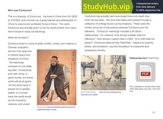 Who was Confucius?
This is a drawing of Confucius. He lived in China from 551 BCE
to 479 BCE, and is known as a great teacher and philosopher. In
China he was known as Master Kong or Konzi. The name
Confucius was actually given to him by Jesuit priests who came
from Europe to study his teachings.
What did he teach?
Confucius lived in a time of great conﬂict, unrest, and violence in
Chinese civilization,
and his main goal was
to restore peace and
prosperity to China.
His teachings
centered on one really
big idea: If everybody
acts with virtue, or
good morals, the whole
world will be at peace.
On the other hand, if
people act in greedy,
selﬁsh, or immoral
ways the world would
be full of poverty,
violence, and unrest.
Picture source: https://en.wikipedia.org/wiki/Confucianism#/
media/File:Konfuzius-1770.jpg
Confucius has actually had more impact since his death than
when he was alive. His work and ideas were spread through a
collection of writings known as the Analects. These were the
written accounts of discussions between Confucius and his
followers. Confucius’ teachings included a lot about
relationships. For instance, how should a leader treat his
followers? How should a parent treat a child? Or a child treat his
parent? Confucius believed that Filial Piety - respect for parents,
elders, and ancestors- was the foundation of a peaceful and
prosperous society.
Interactive 6.2 Filial Piety
Source: Public Domain, https://commons.wikimedia.org/w/
index.php?curid=1426026
For a sample of stories that show
what ﬁlial piety was like, click this
link
172
 