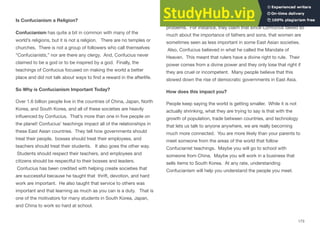 Is Confucianism a Religion?
Confucianism has quite a bit in common with many of the
world’s religions, but it is not a religion. There are no temples or
churches. There is not a group of followers who call themselves
“Confucianists,” nor are there any clergy. And, Confucius never
claimed to be a god or to be inspired by a god. Finally, the
teachings of Confucius focused on making the world a better
place and did not talk about ways to ﬁnd a reward in the afterlife.
So Why is Confucianism Important Today?
Over 1.6 billion people live in the countries of China, Japan, North
Korea, and South Korea, and all of these societies are heavily
inﬂuenced by Confucius. That’s more than one in ﬁve people on
the planet! Confucius’ teachings impact all of the relationships in
these East Asian countries. They tell how governments should
treat their people, bosses should treat their employees, and
teachers should treat their students. It also goes the other way.
Students should respect their teachers, and employees and
citizens should be respectful to their bosses and leaders.
Confucius has been credited with helping create societies that
are successful because he taught that thrift, devotion, and hard
work are important. He also taught that service to others was
important and that learning as much as you can is a duty. That is
one of the motivators for many students in South Korea, Japan,
and China to work so hard at school.
Some people claim that Confucian teachings have led to some
problems. For instance, they claim that since Confucius talked so
much about the importance of fathers and sons, that women are
sometimes seen as less important in some East Asian societies.
Also, Confucius believed in what he called the Mandate of
Heaven. This meant that rulers have a divine right to rule. Their
power comes from a divine power and they only lose that right if
they are cruel or incompetent. Many people believe that this
slowed down the rise of democratic governments in East Asia.
How does this impact you?
People keep saying the world is getting smaller. While it is not
actually shrinking, what they are trying to say is that with the
growth of population, trade between countries, and technology
that lets us talk to anyone anywhere, we are really becoming
much more connected. You are more likely than your parents to
meet someone from the areas of the world that follow
Confucianist teachings. Maybe you will go to school with
someone from China. Maybe you will work in a business that
sells items to South Korea. At any rate, understanding
Confucianism will help you understand the people you meet.
173
 