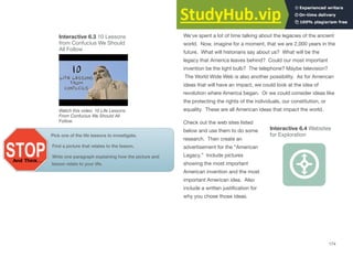 Interactive 6.3 10 Lessons
from Confucius We Should
All Follow
Watch this video: 10 Life Lessons
From Confucius We Should All
Follow.
Pick one of the life lessons to investigate.
Find a picture that relates to the lesson.
Write one paragraph explaining how the picture and
lesson relate to your life.
America’s Legacy
We’ve spent a lot of time talking about the legacies of the ancient
world. Now, imagine for a moment, that we are 2,000 years in the
future. What will historians say about us? What will be the
legacy that America leaves behind? Could our most important
invention be the light bulb? The telephone? Maybe television?
The World Wide Web is also another possibility. As for American
ideas that will have an impact, we could look at the idea of
revolution where America began. Or we could consider ideas like
the protecting the rights of the individuals, our constitution, or
equality. These are all American ideas that impact the world.
Check out the web sites listed
Interactive 6.4 Websites
below and use them to do some
for Exploration
research. Then create an
advertisement for the “American
Legacy.” Include pictures
showing the most important
American invention and the most
important American idea. Also
include a written justiﬁcation for
why you chose those ideas.
174
 