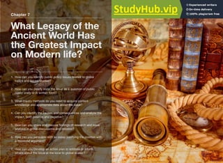 Chapter 7
What Legacy of the
Ancient World Has
the Greatest Impact
on Modern life?
1. How can you Identify public policy issues related to global
topics and issues studied?
2. How can you clearly state the issue as a question of public
policy orally or in written form?
3. What inquiry methods do you need to acquire content
knowledge and appropriate data about the issue?
4. Can you identify the causes and consequences and analyze the
impact, both positive and negative?
5. How can you share and discuss ﬁndings of research and issue
analysis in group discussions and debates?
6. How can you persuade with an essay justifying the position with
a reasoned argument?
7. How can you Develop an action plan to address or inform
others about the issue at the local to global scales?
 