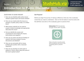 Section 1
Introduction to Public Discourse
QUESTIONS TO GUIDE INQUIRY
1. How can you identify public policy issues
related to global topics and issues studied?
2. How can you clearly state the issue as a
question of public policy orally or in written
form?
3. What inquiry methods do you need to
acquire content knowledge and appropriate
data about the issue?
4. Can you identify the causes and
consequences and analyze the impact,
both positive and negative?
5. How can you share and discuss ﬁndings of
research and issue analysis in group
discussions and debates?
6. How can you persuade with an essay
justifying the position with a reasoned
argument?
7. How can you develop an action plan to
address or inform others about the issue at
the local to global scales?
Get Prepared
Before you begin the journey of making a diﬀerence, there are a few vocabulary
words that you need to understand. Click on the link below to see the words with
the deﬁnition and click on the vocabulary game to practice them.
Interactive 7.1 Vocabulary
Google Sheet (With Quizlet)
Click on the link to see the words
with the deﬁnition and click on the
vocabulary game to practice
them.
176
 