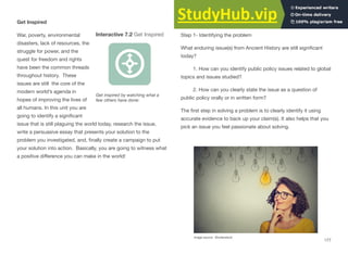 Get Inspired
War, poverty, environmental Interactive 7.2 Get Inspired
disasters, lack of resources, the
struggle for power, and the
quest for freedom and rights
have been the common threads
throughout history. These
issues are still the core of the
modern world’s agenda in
hopes of improving the lives of
all humans. In this unit you are
going to identify a signiﬁcant
issue that is still plaguing the world today, research the issue,
write a persuasive essay that presents your solution to the
problem you investigated, and, ﬁnally create a campaign to put
your solution into action. Basically, you are going to witness what
a positive diﬀerence you can make in the world!
Get inspired by watching what a
few others have done:
Get Started
Step 1- Identifying the problem
What enduring issue(s) from Ancient History are still signiﬁcant
today?
1. How can you identify public policy issues related to global
topics and issues studied?
2. How can you clearly state the issue as a question of
public policy orally or in written form?
The ﬁrst step in solving a problem is to clearly identify it using
accurate evidence to back up your claim(s). It also helps that you
pick an issue you feel passionate about solving.
Image source: Shutterstock
177
 