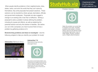 When people identify problems in their neighborhoods, cities,
states, nation, and even the world that they can’t solve by
themselves, they write proposals that present solutions. These
solutions can be enacted by citizen groups, lawmakers, oﬃcials,
and government employees. Proposals can also suggest a
change in an existing rule or law that is ineﬀective. Writing a
proposal to solve a problem involves deﬁning the problem,
including its causes and eﬀects, as well as explaining the
potential solution and why this solution is feasible. But before
you can write a proposal, you have to prove there is truly a
problem by gathering evidence of it.
Brainstorming problems and ideas to investigate - Use the
following widgets to help you identify your problem for study!
Interactive 7.4
Interactive 7.3 Build Africa Brainstorming Activity
(Google Doc)
Learn more in this video.
War, poverty, environmental problems, lack
of resources, the struggle for power, and the
quest for freedom and rights have been the
common threads throughout history. These
issues are still the core of the modern
world’s agenda in hopes of improving the
lives of all humans.
Interactive 7.5 Students as
Problem Solvers
State the problem you would like
to research and solve. Possible
problems that existed in Ancient
History that are still relevant today:
Sustainable Agriculture, Lack of
Clean Water, Poverty, Conﬂicts,
Lack of Rights (Discrimination).
178
 