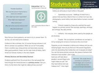 17
Interactive 1.4 The
Smithsonian Channel
Possible Questions:
Who was this person? Did he have a
name and a family?
Who might have been responsible?
What might have happened?
When did he live?
Why did he live and die where he did?
Why did he die here?
Learn more about the Ice Man in
this video.
Now that you have questions, we have to try to answer them. To
do that, we will need some evidence.
Evidence is like a witness, but, of course this eye-witness is not
alive to answer our questions. What can we do? Fortunately,
there is another way. Using primary and secondary sources.
After good questions, these are the main tools of history. We’ll
revisit our Iceman mystery in the next chapter.
Primary Sources and Secondary Sources
Evidence gathered from the actual site or the real people that
lived through the historical event is a primary source. Can you
think of a few items that might be called primary sources?
• Photographs (they won’t be much help for us because
photography was invented less than 200 years ago and the
history we will study is much further in the past!)
• Eyewitness accounts - retellings of event from a
person that was there. Most of this is in written form but, like
photography, some history took place before humans invented
writing.
• Artwork created by those who watched the event
happen is a primary source; like carvings, paintings, etchings,
and writings, like diary entries.
• Artifacts - the everyday items used by the people we
are studying.
• Fossils - like our Iceman; sometimes we can learn a
lot by studying the remains of someone who once lived
Suppose you are interested in tattoos and makeup and you are
studying Egypt. How do you ﬁnd out if the ancient Egyptians
were into decorating their bodies like a lot of people do today?
You can ﬁnd some primary sources, like pieces of artwork that
historians have studied. Later in this
book you will read about
Mummies - We usually think of
mummies as coming from
ancient Egypt, but a mummy is
any body that has been
people in ancient Egypt who
might make you ask “did
they have tattoos and use
makeup too?” How might preserved through dehydration.
 