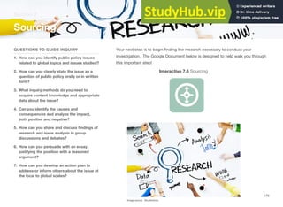 Section 2
Sourcing
QUESTIONS TO GUIDE INQUIRY
1. How can you identify public policy issues
related to global topics and issues studied?
2. How can you clearly state the issue as a
question of public policy orally or in written
form?
3. What inquiry methods do you need to
acquire content knowledge and appropriate
data about the issue?
4. Can you identify the causes and
consequences and analyze the impact,
both positive and negative?
5. How can you share and discuss ﬁndings of
research and issue analysis in group
discussions and debates?
6. How can you persuade with an essay
justifying the position with a reasoned
argument?
7. How can you develop an action plan to
address or inform others about the issue at
the local to global scales?
Your next step is to begin ﬁnding the research necessary to conduct your
investigation. The Google Document below is designed to help walk you through
this important step!
Interactive 7.6 Sourcing
Image source: Shutterstock
179
 
