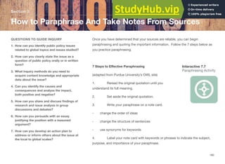Section 3
How to Paraphrase And Take Notes From Sources
QUESTIONS TO GUIDE INQUIRY
1. How can you identify public policy issues
related to global topics and issues studied?
2. How can you clearly state the issue as a
question of public policy orally or in written
form?
3. What inquiry methods do you need to
acquire content knowledge and appropriate
data about the issue?
4. Can you identify the causes and
consequences and analyze the impact,
both positive and negative?
5. How can you share and discuss ﬁndings of
research and issue analysis in group
discussions and debates?
6. How can you persuade with an essay
justifying the position with a reasoned
argument?
7. How can you develop an action plan to
address or inform others about the issue at
the local to global scales?
Once you have determined that your sources are reliable, you can begin
paraphrasing and quoting the important information. Follow the 7 steps below as
you practice paraphrasing.
7 Steps to Eﬀective Paraphrasing Interactive 7.7
Paraphrasing Activity
(adapted from Purdue University’s OWL site)
1. Reread the original quotation until you
understand its full meaning.
2. Set aside the original quotation.
3. Write your paraphrase on a note card.
- change the order of ideas
- change the structure of sentences
- use synonyms for keywords
4. Label your note card with keywords or phrases to indicate the subject,
purpose, and importance of your paraphrase.
180
 