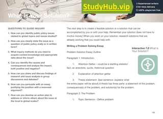 Section 4
What is Your Solution?
QUESTIONS TO GUIDE INQUIRY
1. How can you identify public policy issues
related to global topics and issues studied?
2. How can you clearly state the issue as a
question of public policy orally or in written
form?
3. What inquiry methods do you need to
acquire content knowledge and appropriate
data about the issue?
4. Can you identify the causes and
consequences and analyze the impact,
both positive and negative?
5. How can you share and discuss ﬁndings of
research and issue analysis in group
discussions and debates?
6. How can you persuade with an essay
justifying the position with a reasoned
argument?
7. How can you develop an action plan to
address or inform others about the issue at
the local to global scales?
The next step is to create a feasible solution or a solution that can be
accomplished by you or with your help. Remember your solution does not have to
involve money! When you work on your solution, research solutions that are
already working that you could help with.
Writing a Problem Solving Essay
Interactive 7.8 What is
Your Solution?
Problem-Solution Essay Outline
Paragraph 1: Introduction
1. Attention Getter – could be a startling statistic/
fact, an anecdote, quote, rhetorical question
2. Explanation of attention getter
3. Thesis statement- (last sentence- explains what
the entire paper will be about) A thesis has three parts: a statement of the problem,
consequence(s) of the problem, and solution(s) for the problem.
Paragraph 2: The Problem
1. Topic Sentence – Deﬁne problem
182
 