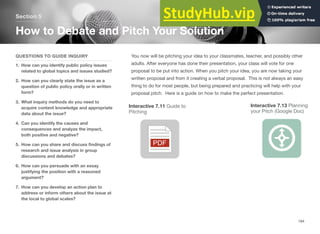 Section 5
How to Debate and Pitch Your Solution
QUESTIONS TO GUIDE INQUIRY
1. How can you identify public policy issues
related to global topics and issues studied?
2. How can you clearly state the issue as a
question of public policy orally or in written
form?
3. What inquiry methods do you need to
acquire content knowledge and appropriate
data about the issue?
4. Can you identify the causes and
consequences and analyze the impact,
both positive and negative?
5. How can you share and discuss ﬁndings of
research and issue analysis in group
discussions and debates?
6. How can you persuade with an essay
justifying the position with a reasoned
argument?
7. How can you develop an action plan to
address or inform others about the issue at
the local to global scales?
You now will be pitching your idea to your classmates, teacher, and possibly other
adults. After everyone has done their presentation, your class will vote for one
proposal to be put into action. When you pitch your idea, you are now taking your
written proposal and from it creating a verbal proposal. This is not always an easy
thing to do for most people, but being prepared and practicing will help with your
proposal pitch. Here is a guide on how to make the perfect presentation.
Interactive 7.11 Guide to Interactive 7.13 Planning
Pitching your Pitch (Google Doc)
184
 