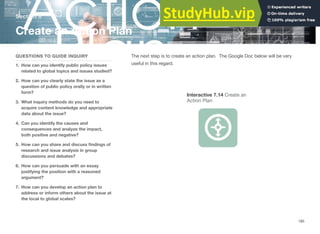 Section 6
Create an Action Plan
QUESTIONS TO GUIDE INQUIRY
1. How can you identify public policy issues
related to global topics and issues studied?
2. How can you clearly state the issue as a
question of public policy orally or in written
form?
3. What inquiry methods do you need to
acquire content knowledge and appropriate
data about the issue?
4. Can you identify the causes and
consequences and analyze the impact,
both positive and negative?
5. How can you share and discuss ﬁndings of
research and issue analysis in group
discussions and debates?
6. How can you persuade with an essay
justifying the position with a reasoned
argument?
7. How can you develop an action plan to
address or inform others about the issue at
the local to global scales?
The next step is to create an action plan. The Google Doc below will be very
useful in this regard.
Interactive 7.14 Create an
Action Plan
185
 