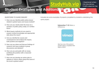Section 7
Student Examples and Additional Resources
QUESTIONS TO GUIDE INQUIRY
1. How can you identify public policy issues
related to global topics and issues studied?
2. How can you clearly state the issue as a
question of public policy orally or in written
form?
3. What inquiry methods do you need to
acquire content knowledge and appropriate
data about the issue?
4. Can you identify the causes and
consequences and analyze the impact,
both positive and negative?
5. How can you share and discuss ﬁndings of
research and issue analysis in group
discussions and debates?
6. How can you persuade with an essay
justifying the position with a reasoned
argument?
7. How can you develop an action plan to
address or inform others about the issue at
the local to global scales?
Included are some examples of projects completed by students undertaking this
same project.
Interactive 7.15 Make a
Diﬀerence
See how one of the author’s
student teams completed their
legacy project.
186
 