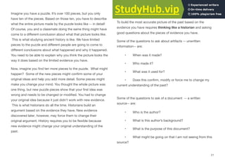 Imagine you have a puzzle. It’s over 100 pieces, but you only
have ten of the pieces. Based on those ten, you have to describe
what the entire picture made by the puzzle looks like -- in detail!
Of course, you and a classmate doing the same thing might have
come to a diﬀerent conclusion about what that picture looks like.
This is what studying ancient history is like. We have limited
pieces to the puzzle and diﬀerent people are going to come to
diﬀerent conclusions about what happened and why it happened.
You need to be able to explain why you think the picture looks the
way it does based on the limited evidence you have.
Now, imagine you ﬁnd ten more pieces to the puzzle. What might
happen? Some of the new pieces might conﬁrm some of your
original ideas and help you add more detail. Some pieces might
make you change your mind. You thought the whole picture was
one thing, but new puzzle pieces show that your ﬁrst idea was
wrong and needs to be changed or modiﬁed. You had to change
your original idea because it just didn’t work with new evidence.
This is what historians do all the time. Historians build an
argument based on the evidence they have. New evidence
discovered later, however, may force them to change their
original argument. History requires you to be ﬂexible because
new evidence might change your original understanding of the
past.
How to Read/Research/Investigate Like an Historian?
To build the most accurate picture of the past based on the
evidence you have requires thinking like a historian and asking
good questions about the pieces of evidence you have.
Some of the questions to ask about artifacts -- unwritten
information-- are:
• When was it made?
• Who made it?
• What was it used for?
• Does this conﬁrm, modify or force me to change my
current understanding of the past?
Some of the questions to ask of a document -- a written
source-- are:
• Who is the author?
• What is this author’s background?
• What is the purpose of this document?
• What might be going on that I am not seeing from this
source?
21
 